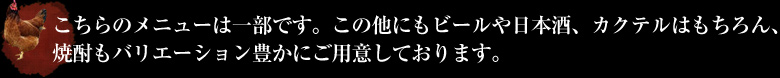 こちらのメニューは一部です。この他にもビールや日本酒、カクテルはもちろん、焼酎もバリエーション豊かにご用意しております。